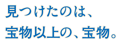 見つけたのは、宝物以上の、宝物。