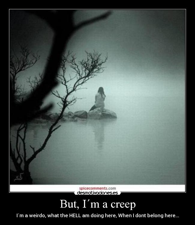 But, I´m a creep - I´m a weirdo, what the HELL am doing here, When I dont belong here...