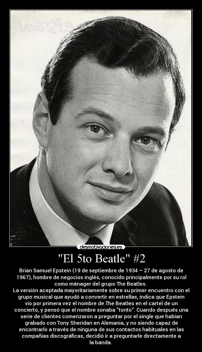 El 5to Beatle #2 - Brian Samuel Epstein (19 de septiembre de 1934 – 27 de agosto de
1967), hombre de negocios inglés, conocido principalmente por su rol
como mánager del grupo The Beatles. 
La versión aceptada mayoritariamente sobre su primer encuentro con el
grupo musical que ayudó a convertir en estrellas, indica que Epstein
vio por primera vez el nombre de The Beatles en el cartel de un
concierto, y pensó que el nombre sonaba tonto. Cuando después una
serie de clientes comenzaron a preguntar por el single que habían
grabado con Tony Sheridan en Alemania, y no siendo capaz de
encontrarlo a través de ninguna de sus contactos habituales en las
compañías discográficas, decidió ir a preguntarle directamente a
la banda. 