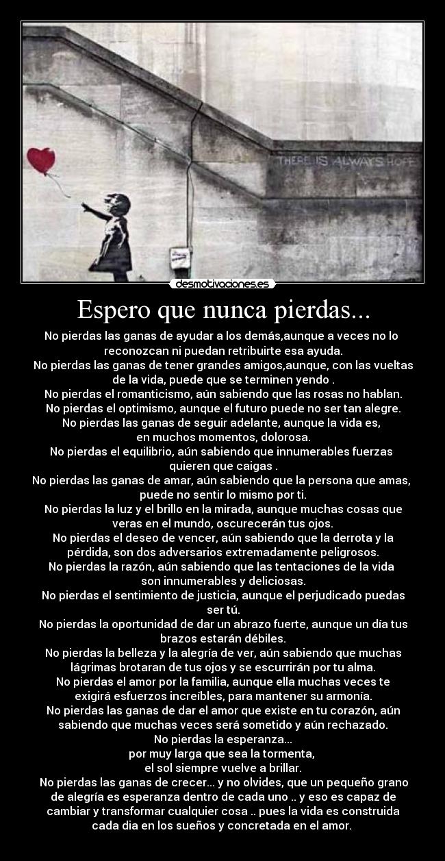 Espero que nunca pierdas... - No pierdas las ganas de ayudar a los demás,aunque a veces no lo 
reconozcan ni puedan retribuirte esa ayuda.
No pierdas las ganas de tener grandes amigos,aunque, con las vueltas
de la vida, puede que se terminen yendo .
No pierdas el romanticismo, aún sabiendo que las rosas no hablan.
No pierdas el optimismo, aunque el futuro puede no ser tan alegre.
No pierdas las ganas de seguir adelante, aunque la vida es, 
en muchos momentos, dolorosa.
No pierdas el equilibrio, aún sabiendo que innumerables fuerzas 
quieren que caigas .
No pierdas las ganas de amar, aún sabiendo que la persona que amas, 
puede no sentir lo mismo por ti.
No pierdas la luz y el brillo en la mirada, aunque muchas cosas que
veras en el mundo, oscurecerán tus ojos.
No pierdas el deseo de vencer, aún sabiendo que la derrota y la
pérdida, son dos adversarios extremadamente peligrosos.
No pierdas la razón, aún sabiendo que las tentaciones de la vida 
son innumerables y deliciosas.
No pierdas el sentimiento de justicia, aunque el perjudicado puedas
ser tú.
No pierdas la oportunidad de dar un abrazo fuerte, aunque un día tus
brazos estarán débiles.
No pierdas la belleza y la alegría de ver, aún sabiendo que muchas
lágrimas brotaran de tus ojos y se escurrirán por tu alma.
No pierdas el amor por la familia, aunque ella muchas veces te
exigirá esfuerzos increíbles, para mantener su armonía.
No pierdas las ganas de dar el amor que existe en tu corazón, aún
sabiendo que muchas veces será sometido y aún rechazado.
No pierdas la esperanza...
por muy larga que sea la tormenta, 
el sol siempre vuelve a brillar.
 No pierdas las ganas de crecer... y no olvides, que un pequeño grano
de alegría es esperanza dentro de cada uno .. y eso es capaz de
cambiar y transformar cualquier cosa .. pues la vida es construida
cada dia en los sueños y concretada en el amor. 
