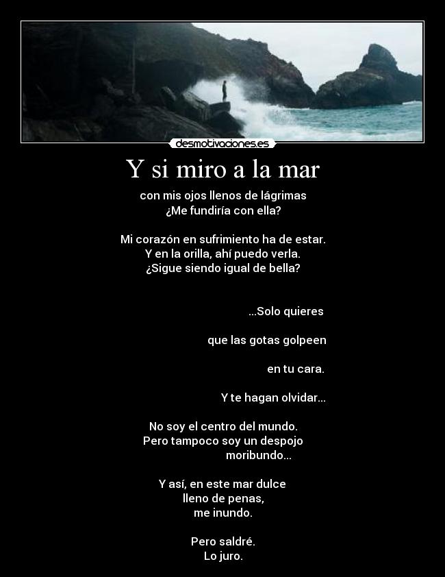 Y si miro a la mar - con mis ojos llenos de lágrimas
¿Me fundiría con ella?

Mi corazón en sufrimiento ha de estar.
Y en la orilla, ahí puedo verla.
¿Sigue siendo igual de bella?

                                                                                                                     ...Solo quieres
                                                                                                       que las gotas golpeen
                                                                                                                            en tu cara.
                                                                                                            Y te hagan olvidar...

No soy el centro del mundo.
Pero tampoco soy un despojo
                          moribundo...

Y así, en este mar dulce
lleno de penas,
me inundo.

Pero saldré.
Lo juro.