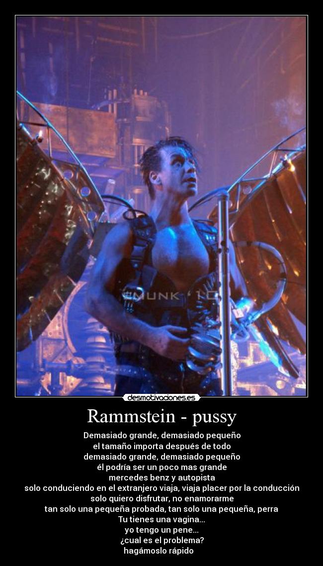 Rammstein - pussy - Demasiado grande, demasiado pequeño
el tamaño importa después de todo
demasiado grande, demasiado pequeño
él podría ser un poco mas grande
mercedes benz y autopista
solo conduciendo en el extranjero viaja, viaja placer por la conducción
solo quiero disfrutar, no enamorarme
tan solo una pequeña probada, tan solo una pequeña, perra
Tu tienes una vagina...
yo tengo un pene...
¿cual es el problema?
hagámoslo rápido ♫ ♫