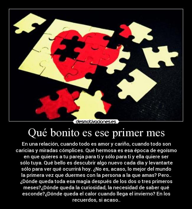 Qué bonito es ese primer mes - En una relación, cuando todo es amor y cariño, cuando todo son
caricias y miradas cómplices. Qué hermosa es esa época de egoísmo
en que quieres a tu pareja para ti y sólo para ti y ella quiere ser
sólo tuya. Qué bello es descubrir algo nuevo cada día y levantarte
sólo para ver qué ocurrirá hoy. ¿No es, acaso, lo mejor del mundo
la primera vez que duermes con la persona a la que amas? Pero..
¿Dónde queda toda esa magia después de los dos o tres primeros
meses?¿Dónde queda la curiosidad, la necesidad de saber qué
esconde?¿Dónde queda el calor cuando llega el invierno? En los
recuerdos, si acaso..