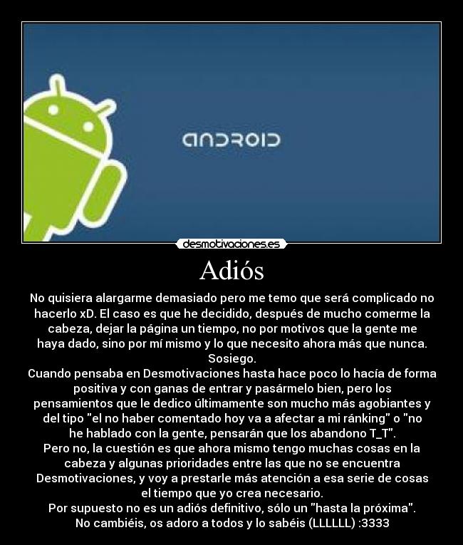 Adiós - No quisiera alargarme demasiado pero me temo que será complicado no
hacerlo xD. El caso es que he decidido, después de mucho comerme la
cabeza, dejar la página un tiempo, no por motivos que la gente me
haya dado, sino por mí mismo y lo que necesito ahora más que nunca.
Sosiego.
Cuando pensaba en Desmotivaciones hasta hace poco lo hacía de forma
positiva y con ganas de entrar y pasármelo bien, pero los
pensamientos que le dedico últimamente son mucho más agobiantes y
del tipo el no haber comentado hoy va a afectar a mi ránking o no
he hablado con la gente, pensarán que los abandono T_T.
Pero no, la cuestión es que ahora mismo tengo muchas cosas en la
cabeza y algunas prioridades entre las que no se encuentra
Desmotivaciones, y voy a prestarle más atención a esa serie de cosas
el tiempo que yo crea necesario.
Por supuesto no es un adiós definitivo, sólo un hasta la próxima.
No cambiéis, os adoro a todos y lo sabéis (LLLLLL) :3333