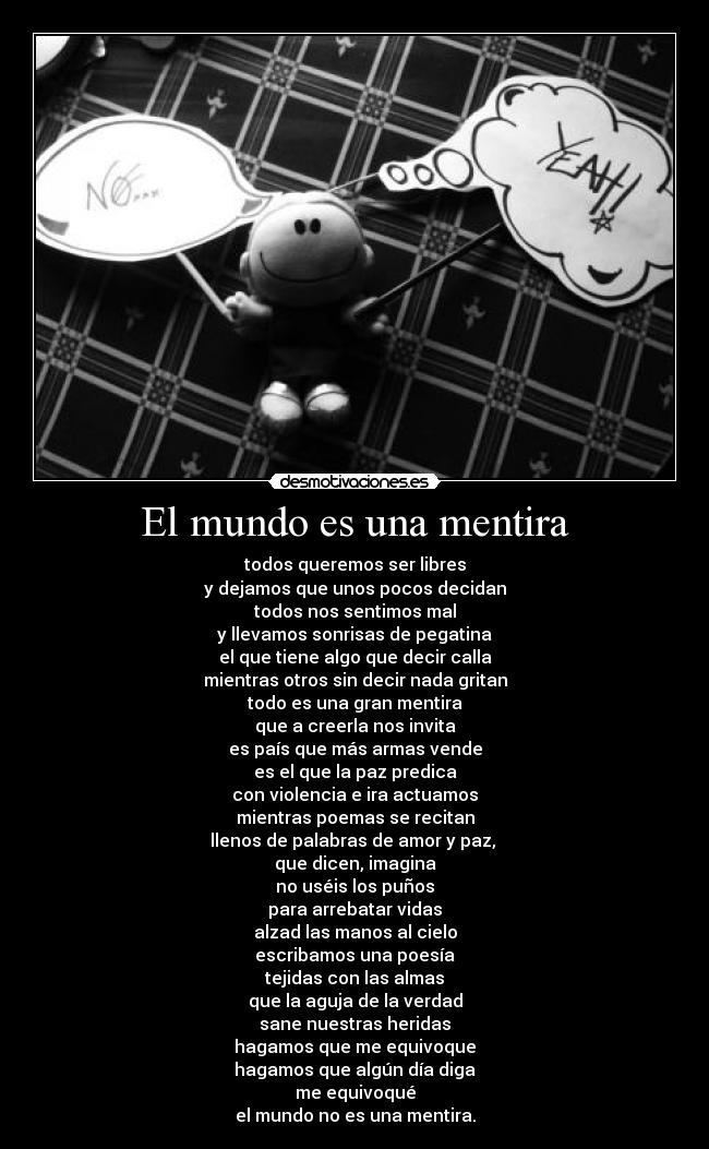 El mundo es una mentira - todos queremos ser libres
y dejamos que unos pocos decidan
todos nos sentimos mal
y llevamos sonrisas de pegatina
el que tiene algo que decir calla
mientras otros sin decir nada gritan
todo es una gran mentira
que a creerla nos invita
es país que más armas vende
es el que la paz predica
con violencia e ira actuamos
mientras poemas se recitan
llenos de palabras de amor y paz, 
que dicen, imagina
no uséis los puños
para arrebatar vidas
alzad las manos al cielo
escribamos una poesía
tejidas con las almas
que la aguja de la verdad
sane nuestras heridas
hagamos que me equivoque
hagamos que algún día diga
me equivoqué
el mundo no es una mentira.