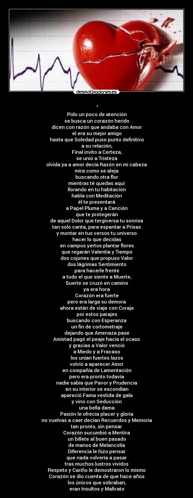 . - Pido un poco de atención
se busca un corazón herido
dicen con razón que andaba con Amor
el era su mejor amigo
hasta que Soledad puso punto definitivo
a su relación,
Final invito a Certeza,
se unió a Tristeza
olvida ya a amor decía Razón en mi cabeza
mira como se aleja
buscando otra flor
mientras té quedas aquí
llorando en tu habitación
habla con Meditación
él te presentará
a Papel Pluma y a Canción
que te protegerán
de aquel Dolor que tergiversa tu sonrisa
tan solo canta, para espantar a Prisas
y montar en tus versos tu universo
hacer lo que decidas
en campos yertos plantar flores
que regarán Valentía y Tiempo
dos cojones que propuso Valor
dos lágrimas Sentimiento
para hacerle frente
a todo el que siente a Muerte,
Suerte se cruzó en camino
ya era hora
Corazón era fuerte
pero era larga su demora
ahora están de viaje con Coraje
por estos parajes
buscando con Esperanza
un fin de cortometraje
dejando que Amenaza pase
Amistad pagó el peaje hacia el ocaso
y gracias a Valor venció
a Miedo y a Fracaso
los unían fuertes lazos
volvió a aparecer Amor
en compañía de Lamentación
pero era pronto todavía
nadie sabía que Pavor y Prudencia
en su interior se escondían
apareció Fama vestida de gala
y vino con Seducción
una bella dama
Pasión le ofrecía placer y gloria
no vuelvas a caer decían Recuerdos y Memoria
tan pronto, sin pensar
Corazón sucumbió a Mentira
un billete al buen pasado
de manos de Melancolía
Diferencia le hizo pensar
que nada volvería a pasar
tras muchos lustros vividos
Respeto y Cariño le demostraron lo mismo
Corazón se dio cuenta de que hace años
los únicos que sobraban,
eran Insultos y Maltrato