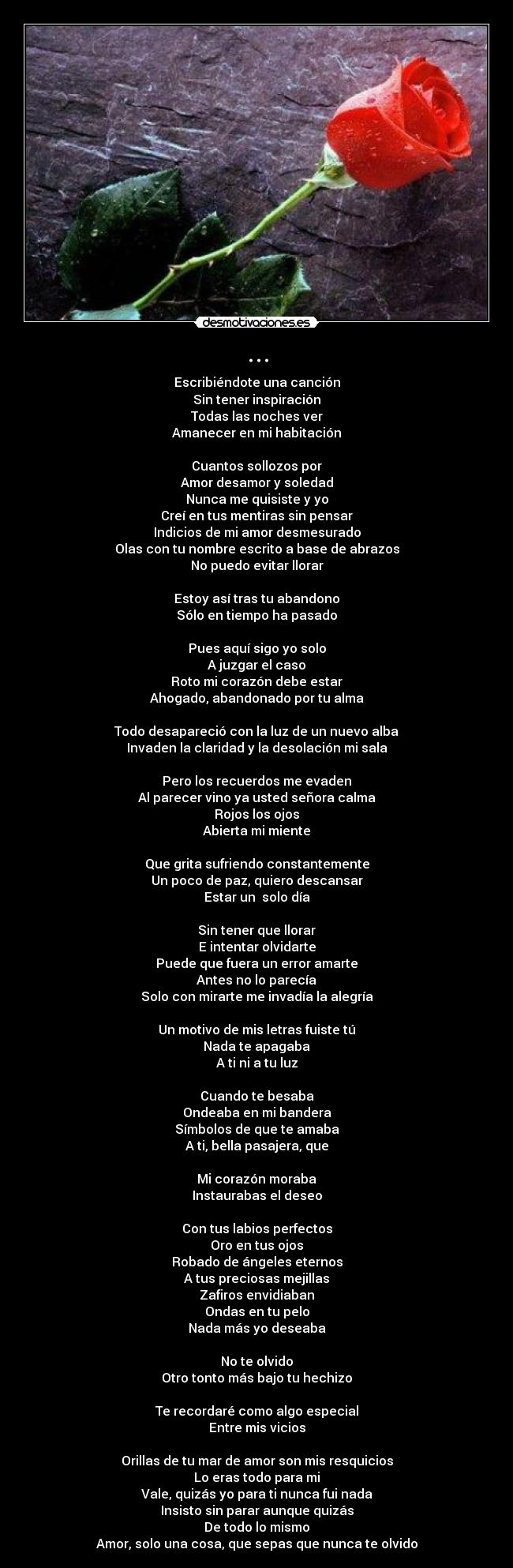 ... - Escribiéndote una canción
Sin tener inspiración
Todas las noches ver
Amanecer en mi habitación

Cuantos sollozos por
Amor desamor y soledad
Nunca me quisiste y yo
Creí en tus mentiras sin pensar
Indicios de mi amor desmesurado
Olas con tu nombre escrito a base de abrazos
No puedo evitar llorar

Estoy así tras tu abandono
Sólo en tiempo ha pasado

Pues aquí sigo yo solo
A juzgar el caso
Roto mi corazón debe estar
Ahogado, abandonado por tu alma

Todo desapareció con la luz de un nuevo alba
Invaden la claridad y la desolación mi sala

Pero los recuerdos me evaden
Al parecer vino ya usted señora calma
Rojos los ojos
Abierta mi miente

Que grita sufriendo constantemente
Un poco de paz, quiero descansar
Estar un  solo día

Sin tener que llorar
E intentar olvidarte
Puede que fuera un error amarte
Antes no lo parecía
Solo con mirarte me invadía la alegría

Un motivo de mis letras fuiste tú
Nada te apagaba
A ti ni a tu luz

Cuando te besaba
Ondeaba en mi bandera
Símbolos de que te amaba
A ti, bella pasajera, que

Mi corazón moraba
Instaurabas el deseo

Con tus labios perfectos
Oro en tus ojos
Robado de ángeles eternos
A tus preciosas mejillas
Zafiros envidiaban
Ondas en tu pelo
Nada más yo deseaba

No te olvido
Otro tonto más bajo tu hechizo

Te recordaré como algo especial
Entre mis vicios

Orillas de tu mar de amor son mis resquicios
Lo eras todo para mi
Vale, quizás yo para ti nunca fui nada
Insisto sin parar aunque quizás
De todo lo mismo
Amor, solo una cosa, que sepas que nunca te olvido