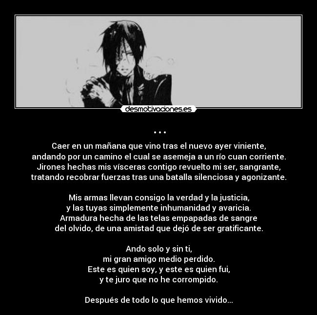 ... - Caer en un mañana que vino tras el nuevo ayer viniente,
andando por un camino el cual se asemeja a un río cuan corriente.
Jirones hechas mis vísceras contigo revuelto mi ser, sangrante,
tratando recobrar fuerzas tras una batalla silenciosa y agonizante.

Mis armas llevan consigo la verdad y la justicia,
y las tuyas simplemente inhumanidad y avaricia.
Armadura hecha de las telas empapadas de sangre
del olvido, de una amistad que dejó de ser gratificante.

Ando solo y sin ti,
mi gran amigo medio perdido.
Este es quien soy, y este es quien fui,
y te juro que no he corrompido.

Después de todo lo que hemos vivido...