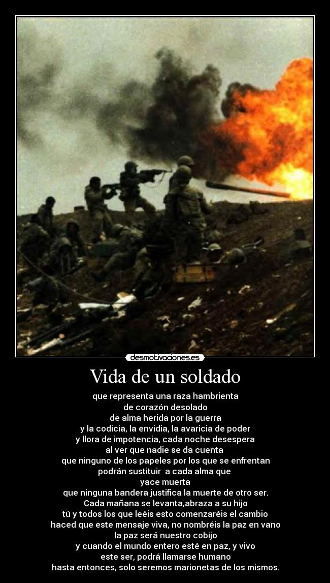 Vida de un soldado - que representa una raza hambrienta
de corazón desolado
de alma herida por la guerra
y la codicia, la envidia, la avaricia de poder
y llora de impotencia, cada noche desespera
al ver que nadie se da cuenta 
que ninguno de los papeles por los que se enfrentan
podrán sustituir  a cada alma que 
yace muerta
que ninguna bandera justifica la muerte de otro ser.
Cada mañana se levanta,abraza a su hijo
tú y todos los que leéis esto comenzaréis el cambio
haced que este mensaje viva, no nombréis la paz en vano
la paz será nuestro cobijo
y cuando el mundo entero esté en paz, y vivo
este ser, podrá llamarse humano
hasta entonces, solo seremos marionetas de los mismos.