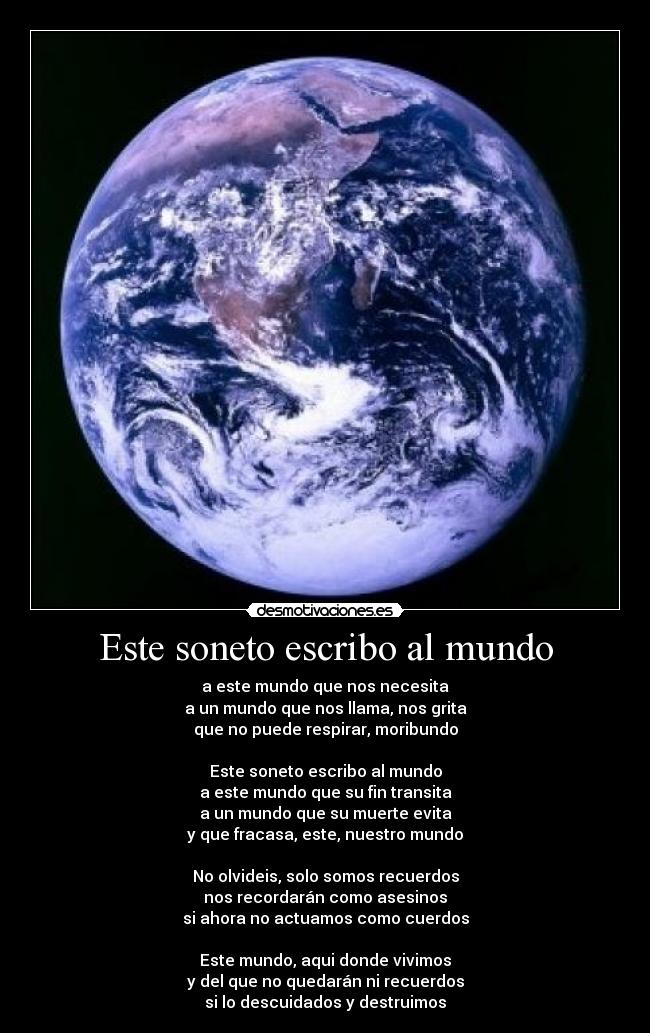 Este soneto escribo al mundo - a este mundo que nos necesita
a un mundo que nos llama, nos grita
que no puede respirar, moribundo

Este soneto escribo al mundo
a este mundo que su fin transita
a un mundo que su muerte evita
y que fracasa, este, nuestro mundo

No olvideis, solo somos recuerdos
nos recordarán como asesinos
si ahora no actuamos como cuerdos

Este mundo, aqui donde vivimos
y del que no quedarán ni recuerdos
si lo descuidados y destruimos