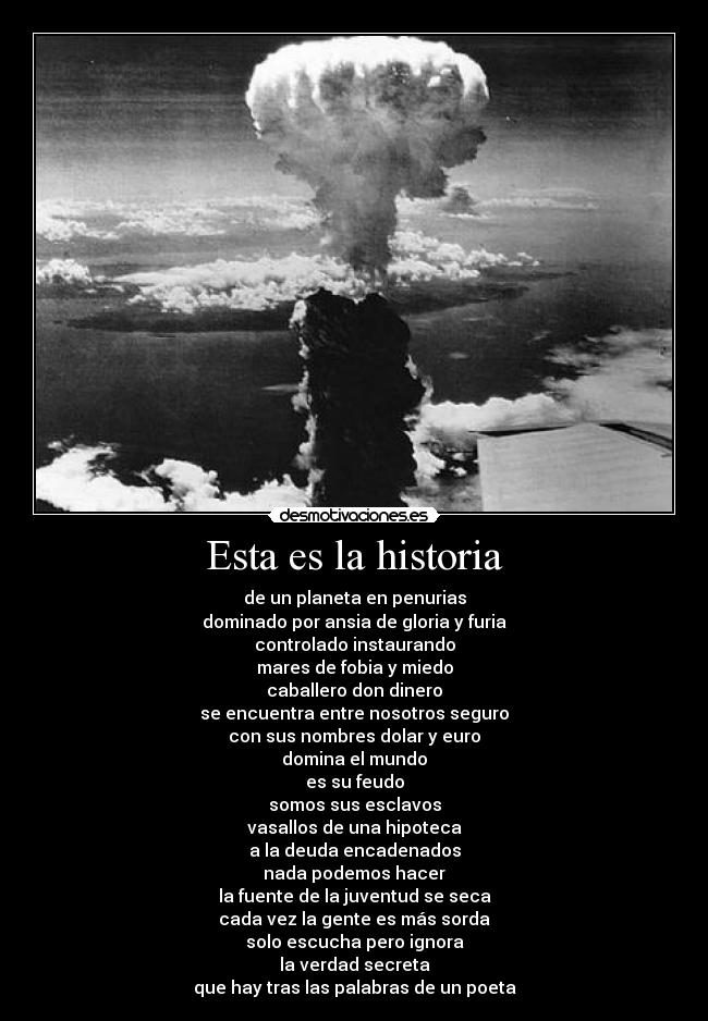 Esta es la historia - de un planeta en penurias
dominado por ansia de gloria y furia
controlado instaurando
mares de fobia y miedo
caballero don dinero
se encuentra entre nosotros seguro
con sus nombres dolar y euro
domina el mundo
es su feudo
somos sus esclavos
vasallos de una hipoteca
a la deuda encadenados
nada podemos hacer
la fuente de la juventud se seca
cada vez la gente es más sorda
solo escucha pero ignora
la verdad secreta
que hay tras las palabras de un poeta