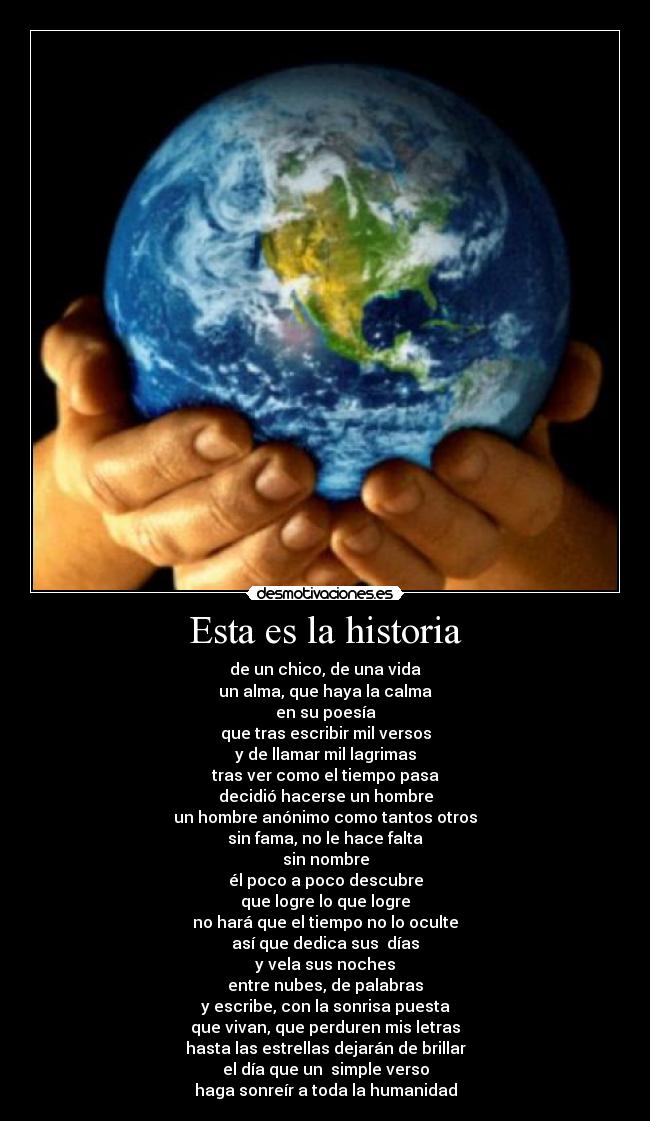 Esta es la historia - de un chico, de una vida
un alma, que haya la calma
en su poesía
que tras escribir mil versos
y de llamar mil lagrimas
tras ver como el tiempo pasa
decidió hacerse un hombre
un hombre anónimo como tantos otros
sin fama, no le hace falta
sin nombre
él poco a poco descubre
que logre lo que logre
no hará que el tiempo no lo oculte
así que dedica sus  días
y vela sus noches
entre nubes, de palabras
y escribe, con la sonrisa puesta
que vivan, que perduren mis letras
hasta las estrellas dejarán de brillar
el día que un  simple verso
haga sonreír a toda la humanidad