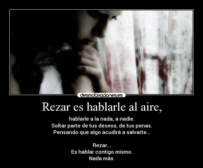 Rezar es hablarle al aire, - hablarle a la nada, a nadie.
Soltar parte de tus deseos, de tus penas.
Pensando que algo acudirá a salvarte...

Rezar...
Es hablar contigo mismo.
Nada más.