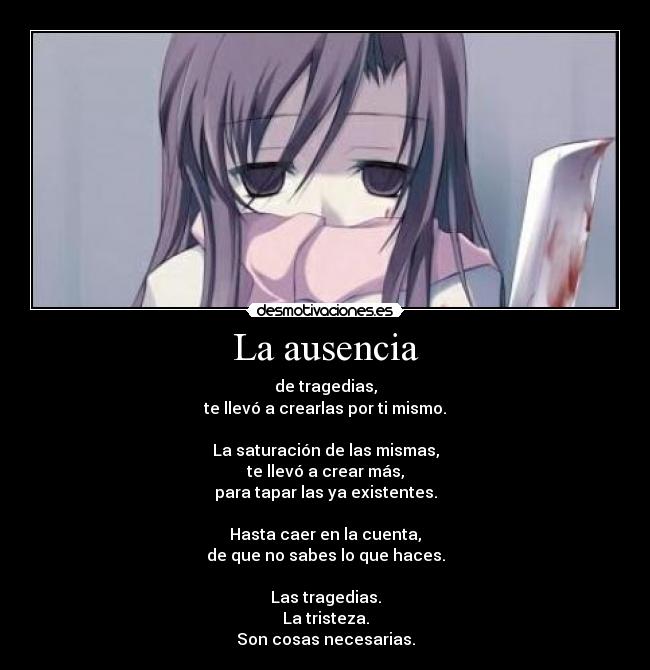 La ausencia - de tragedias,
te llevó a crearlas por ti mismo.

La saturación de las mismas,
te llevó a crear más,
para tapar las ya existentes.

Hasta caer en la cuenta,
de que no sabes lo que haces.

Las tragedias.
La tristeza.
Son cosas necesarias.