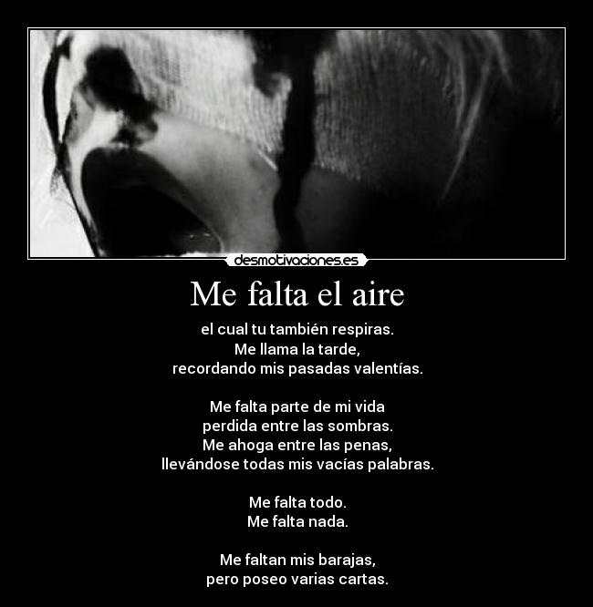 Me falta el aire - el cual tu también respiras.
Me llama la tarde,
recordando mis pasadas valentías.

Me falta parte de mi vida
perdida entre las sombras.
Me ahoga entre las penas,
llevándose todas mis vacías palabras.

Me falta todo.
Me falta nada.

Me faltan mis barajas,
pero poseo varias cartas.