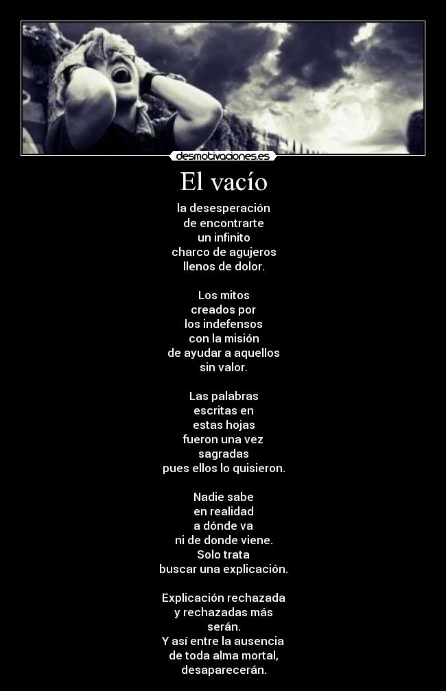 El vacío - la desesperación
de encontrarte
un infinito
charco de agujeros
llenos de dolor.

Los mitos
creados por
los indefensos
con la misión
de ayudar a aquellos
sin valor.

Las palabras
escritas en
estas hojas
fueron una vez
sagradas
pues ellos lo quisieron.

Nadie sabe
en realidad
a dónde va
ni de donde viene.
Solo trata
buscar una explicación.

Explicación rechazada
y rechazadas más
serán.
Y así entre la ausencia
de toda alma mortal,
desaparecerán.