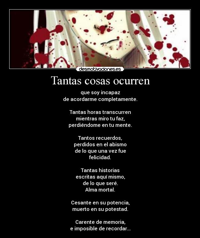 Tantas cosas ocurren - que soy incapaz
de acordarme completamente.

Tantas horas transcurren
mientras miro tu faz,
perdiéndome en tu mente.

Tantos recuerdos,
perdidos en el abismo
de lo que una vez fue
felicidad.

Tantas historias
escritas aquí mismo,
de lo que seré.
Alma mortal.

Cesante en su potencia,
muerto en su potestad.

Carente de memoria,
e imposible de recordar...