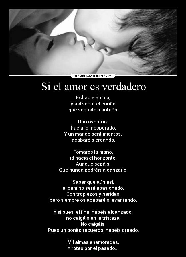 Si el amor es verdadero - Echadle ánimo,
y así sentir el cariño
que sentisteis antaño.

Una aventura
hacia lo inesperado.
Y un mar de sentimientos,
acabaréis creando.

Tomaros la mano,
id hacia el horizonte.
Aunque sepáis,
Que nunca podréis alcanzarlo.

Saber que aún así,
el camino será apasionado.
Con tropiezos y heridas,
pero siempre os acabaréis levantando.

Y si pues, el final habéis alcanzado,
no caigáis en la tristeza.
No caigáis.
Pues un bonito recuerdo, habéis creado.

Mil almas enamoradas,
Y rotas por el pasado...