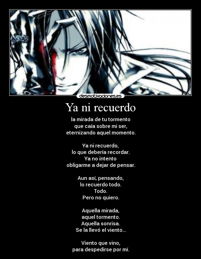 Ya ni recuerdo - la mirada de tu tormento
que caía sobre mi ser,
eternizando aquel momento.

Ya ni recuerdo,
lo que debería recordar.
Ya no intento
obligarme a dejar de pensar.

Aun así, pensando,
lo recuerdo todo.
Todo.
Pero no quiero.

Aquella mirada,
aquel tormento.
Aquella sonrisa.
Se la llevó el viento...

Viento que vino,
para despedirse por mí.