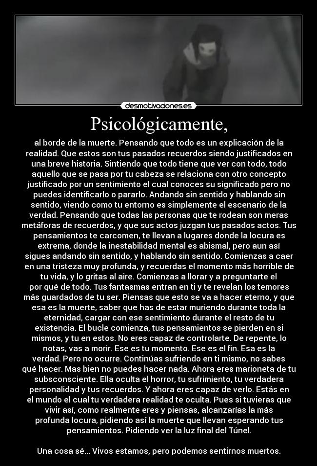 Psicológicamente, - al borde de la muerte. Pensando que todo es un explicación de la
realidad. Que estos son tus pasados recuerdos siendo justificados en
una breve historia. Sintiendo que todo tiene que ver con todo, todo
aquello que se pasa por tu cabeza se relaciona con otro concepto
justificado por un sentimiento el cual conoces su significado pero no
puedes identificarlo o pararlo. Andando sin sentido y hablando sin
sentido, viendo como tu entorno es simplemente el escenario de la
verdad. Pensando que todas las personas que te rodean son meras
metáforas de recuerdos, y que sus actos juzgan tus pasados actos. Tus
pensamientos te carcomen, te llevan a lugares donde la locura es
extrema, donde la inestabilidad mental es abismal, pero aun así
sigues andando sin sentido, y hablando sin sentido. Comienzas a caer
en una tristeza muy profunda, y recuerdas el momento más horrible de
tu vida, y lo gritas al aire. Comienzas a llorar y a preguntarte el
por qué de todo. Tus fantasmas entran en ti y te revelan los temores
más guardados de tu ser. Piensas que esto se va a hacer eterno, y que
esa es la muerte, saber que has de estar muriendo durante toda la
eternidad, cargar con ese sentimiento durante el resto de tu
existencia. El bucle comienza, tus pensamientos se pierden en si
mismos, y tu en estos. No eres capaz de controlarte. De repente, lo
notas, vas a morir. Ese es tu momento. Ese es el fin. Esa es la
verdad. Pero no ocurre. Continúas sufriendo en ti mismo, no sabes
qué hacer. Mas bien no puedes hacer nada. Ahora eres marioneta de tu
subsconsciente. Ella oculta el horror, tu sufrimiento, tu verdadera
personalidad y tus recuerdos. Y ahora eres capaz de verlo. Estás en
el mundo el cual tu verdadera realidad te oculta. Pues si tuvieras que
vivir así, como realmente eres y piensas, alcanzarías la más
profunda locura, pidiendo así la muerte que llevan esperando tus
pensamientos. Pidiendo ver la luz final del Túnel.

Una cosa sé... Vivos estamos, pero podemos sentirnos muertos.