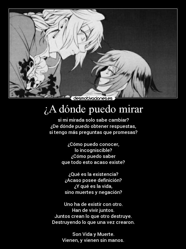 ¿A dónde puedo mirar - si mi mirada solo sabe cambiar?
¿De dónde puedo obtener respuestas,
si tengo más preguntas que promesas?

¿Cómo puedo conocer,
lo incogniscible?
¿Cómo puedo saber
que todo esto acaso existe?

¿Qué es la existencia?
¿Acaso posee definición?
¿Y qué es la vida,
sino muertes y negación?

Uno ha de existir con otro.
Han de vivir juntos.
Juntos crean lo que otro destruye.
Destruyendo lo que una vez crearon.

Son Vida y Muerte.
Vienen, y vienen sin manos.