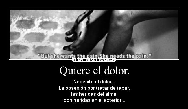 Quiere el dolor. - Necesita el dolor...
La obsesión por tratar de tapar,
las heridas del alma,
con heridas en el exterior...