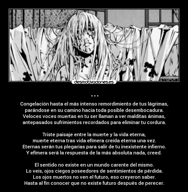 ... - Congelación hasta el más intenso remordimiento de tus lágrimas,
parándose en su camino hacia toda posible desembocadura.
Veloces voces muertas en tu ser llaman a ver malditas ánimas,
antepasados sufrimientos recordados para eliminar tu cordura.

Triste paisaje entre la muerte y la vida eterna,
muerte eterna tras vida efímera creída eterna una vez.
Eternas serán tus plegarias para salir de tu inexistente infierno.
Y efímera será la respuesta de la más absoluta nada, creed.

El sentido no existe en un mundo carente del mismo.
Lo veis, ojos ciegos poseedores de sentimientos de pérdida.
Los ojos muertos no ven el futuro, eso creyeron saber.
Hasta al fin conocer que no existe futuro después de perecer.