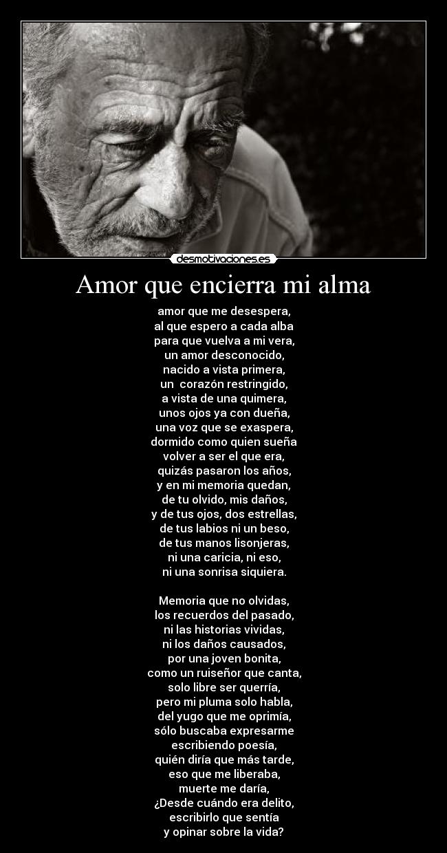 Amor que encierra mi alma - amor que me desespera,
al que espero a cada alba
para que vuelva a mi vera,
un amor desconocido,
nacido a vista primera,
un  corazón restringido,
a vista de una quimera,
unos ojos ya con dueña,
una voz que se exaspera,
dormido como quien sueña
volver a ser el que era,
quizás pasaron los años,
y en mi memoria quedan,
de tu olvido, mis daños,
y de tus ojos, dos estrellas,
de tus labios ni un beso,
de tus manos lisonjeras,
ni una caricia, ni eso,
ni una sonrisa siquiera.

Memoria que no olvidas,
los recuerdos del pasado,
ni las historias vividas,
ni los daños causados,
por una joven bonita,
como un ruiseñor que canta,
solo libre ser querría,
pero mi pluma solo habla,
del yugo que me oprimía,
sólo buscaba expresarme
escribiendo poesía,
quién diría que más tarde,
eso que me liberaba,
muerte me daría,
¿Desde cuándo era delito,
escribirlo que sentía
y opinar sobre la vida?