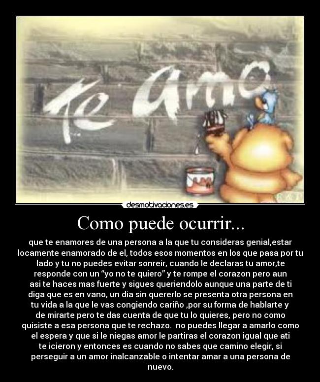 Como puede ocurrir... - que te enamores de una persona a la que tu consideras genial,estar
locamente enamorado de el, todos esos momentos en los que pasa por tu
lado y tu no puedes evitar sonreir, cuando le declaras tu amor,te
responde con un “yo no te quiero” y te rompe el corazon pero aun
asi te haces mas fuerte y sigues queriendolo aunque una parte de ti
diga que es en vano, un dia sin quererlo se presenta otra persona en
tu vida a la que le vas congiendo cariño ,por su forma de hablarte y
de mirarte pero te das cuenta de que tu lo quieres, pero no como
quisiste a esa persona que te rechazo.  no puedes llegar a amarlo como
el espera y que si le niegas amor le partiras el corazon igual que ati
te icieron y entonces es cuando no sabes que camino elegir, si
perseguir a un amor inalcanzable o intentar amar a una persona de
nuevo.