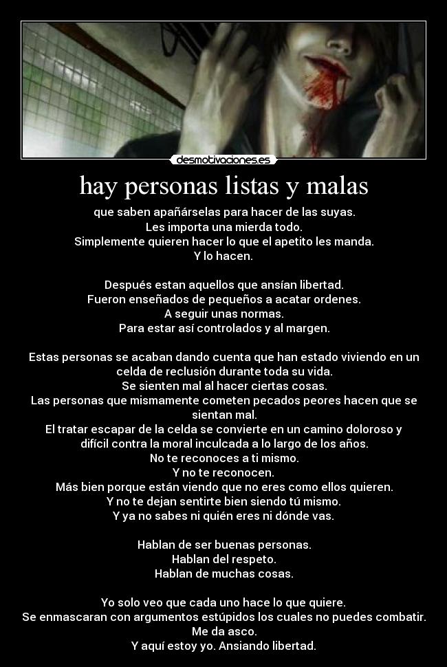 hay personas listas y malas - que saben apañárselas para hacer de las suyas.
Les importa una mierda todo.
Simplemente quieren hacer lo que el apetito les manda.
Y lo hacen.

Después estan aquellos que ansían libertad.
Fueron enseñados de pequeños a acatar ordenes.
A seguir unas normas.
Para estar así controlados y al margen.

Estas personas se acaban dando cuenta que han estado viviendo en un
celda de reclusión durante toda su vida.
Se sienten mal al hacer ciertas cosas.
Las personas que mismamente cometen pecados peores hacen que se
sientan mal.
El tratar escapar de la celda se convierte en un camino doloroso y
difícil contra la moral inculcada a lo largo de los años.
No te reconoces a ti mismo.
Y no te reconocen.
Más bien porque están viendo que no eres como ellos quieren.
Y no te dejan sentirte bien siendo tú mismo.
Y ya no sabes ni quién eres ni dónde vas.

Hablan de ser buenas personas.
Hablan del respeto.
Hablan de muchas cosas.

Yo solo veo que cada uno hace lo que quiere.
Se enmascaran con argumentos estúpidos los cuales no puedes combatir.
Me da asco.
Y aquí estoy yo. Ansiando libertad.