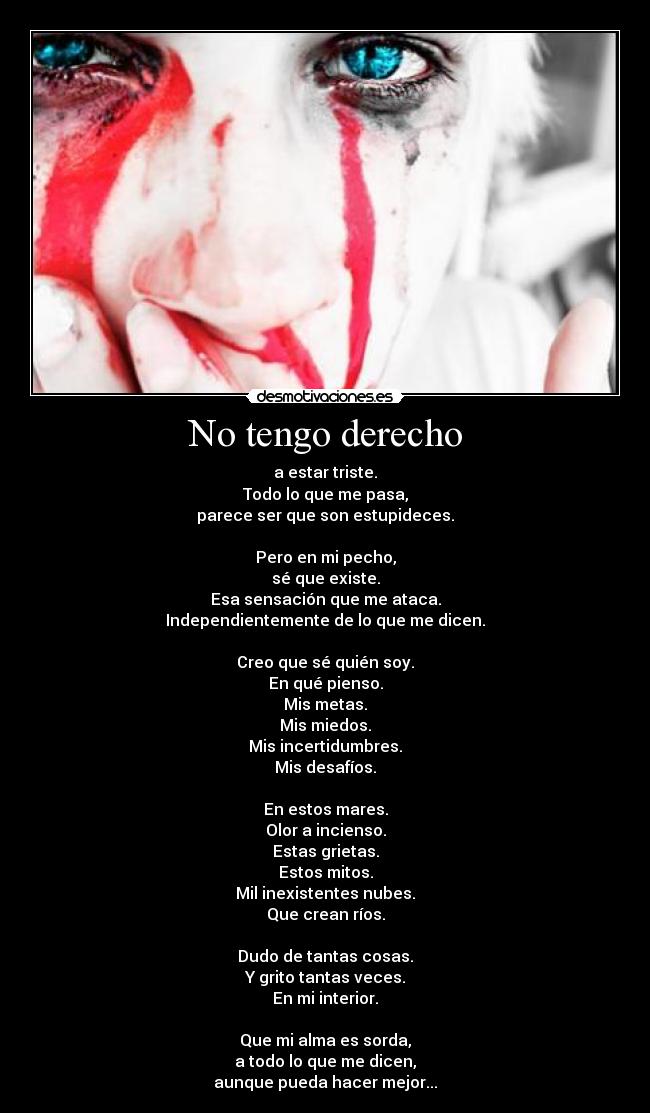 No tengo derecho - a estar triste.
Todo lo que me pasa,
parece ser que son estupideces.

Pero en mi pecho,
sé que existe.
Esa sensación que me ataca.
Independientemente de lo que me dicen.

Creo que sé quién soy.
En qué pienso.
Mis metas.
Mis miedos.
Mis incertidumbres.
Mis desafíos.

En estos mares.
Olor a incienso.
Estas grietas.
Estos mitos.
Mil inexistentes nubes.
Que crean ríos.

Dudo de tantas cosas.
Y grito tantas veces.
En mi interior.

Que mi alma es sorda,
a todo lo que me dicen,
aunque pueda hacer mejor...