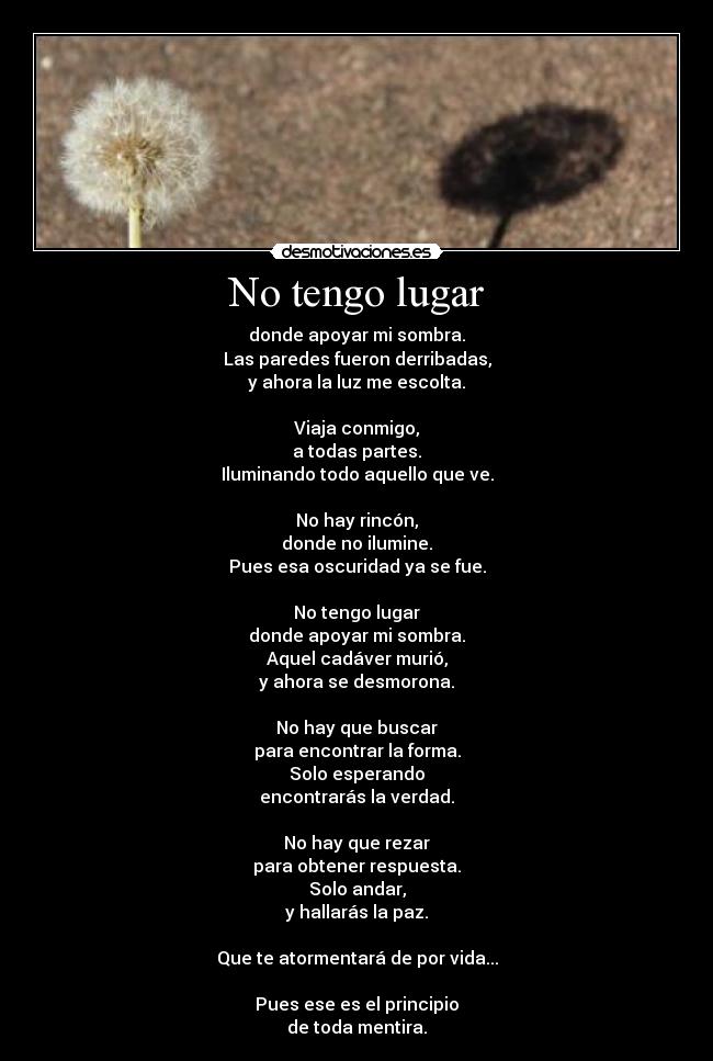 No tengo lugar - donde apoyar mi sombra.
Las paredes fueron derribadas,
y ahora la luz me escolta.

Viaja conmigo,
a todas partes.
Iluminando todo aquello que ve.

No hay rincón,
donde no ilumine.
Pues esa oscuridad ya se fue.

No tengo lugar
donde apoyar mi sombra.
Aquel cadáver murió,
y ahora se desmorona.

No hay que buscar
para encontrar la forma.
Solo esperando
encontrarás la verdad.

No hay que rezar
para obtener respuesta.
Solo andar,
y hallarás la paz.

Que te atormentará de por vida...

Pues ese es el principio
de toda mentira.