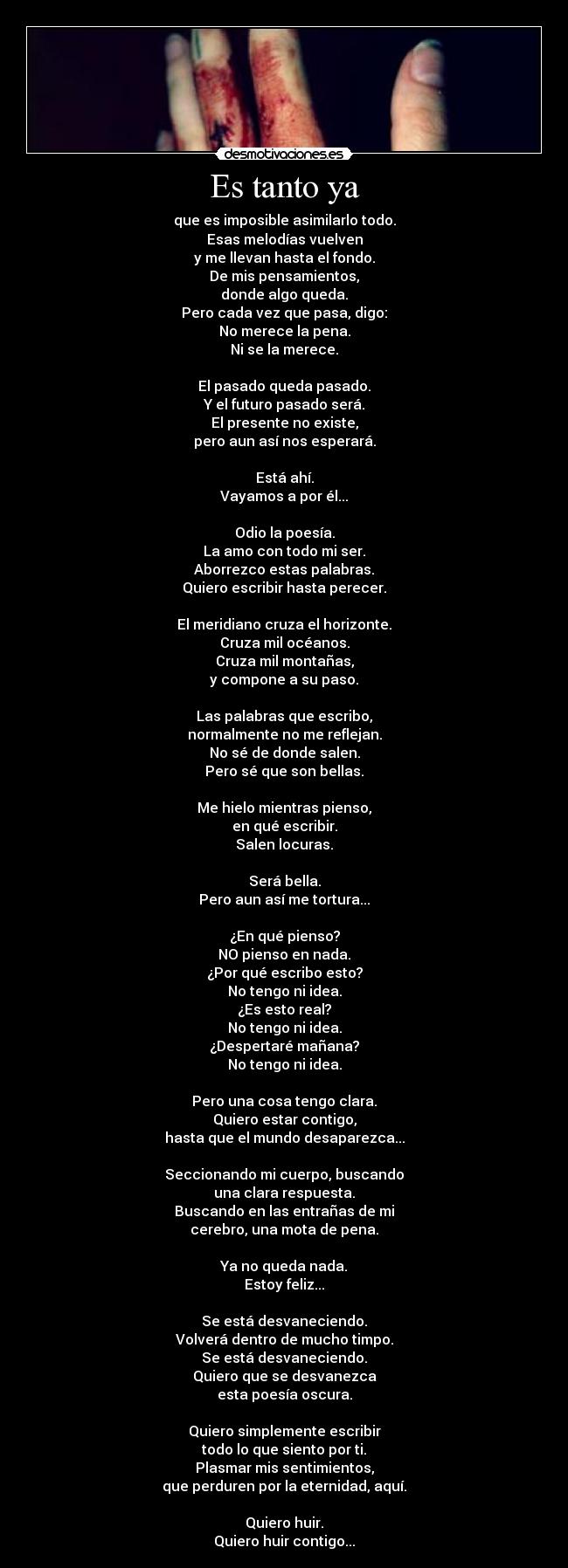 Es tanto ya - que es imposible asimilarlo todo.
Esas melodías vuelven
y me llevan hasta el fondo.
De mis pensamientos,
donde algo queda.
Pero cada vez que pasa, digo:
No merece la pena.
Ni se la merece.

El pasado queda pasado.
Y el futuro pasado será.
El presente no existe,
pero aun así nos esperará.

Está ahí.
Vayamos a por él...

Odio la poesía.
La amo con todo mi ser.
Aborrezco estas palabras.
Quiero escribir hasta perecer.

El meridiano cruza el horizonte.
Cruza mil océanos.
Cruza mil montañas,
y compone a su paso.

Las palabras que escribo,
normalmente no me reflejan.
No sé de donde salen.
Pero sé que son bellas.

Me hielo mientras pienso,
en qué escribir.
Salen locuras.

Será bella.
Pero aun así me tortura...

¿En qué pienso?
NO pienso en nada.
¿Por qué escribo esto?
No tengo ni idea.
¿Es esto real?
No tengo ni idea.
¿Despertaré mañana?
No tengo ni idea.

Pero una cosa tengo clara.
Quiero estar contigo,
hasta que el mundo desaparezca...

Seccionando mi cuerpo, buscando
una clara respuesta.
Buscando en las entrañas de mi
cerebro, una mota de pena.

Ya no queda nada.
Estoy feliz...

Se está desvaneciendo.
Volverá dentro de mucho timpo.
Se está desvaneciendo.
Quiero que se desvanezca
esta poesía oscura.

Quiero simplemente escribir
todo lo que siento por ti.
Plasmar mis sentimientos,
que perduren por la eternidad, aquí.

Quiero huir.
Quiero huir contigo...