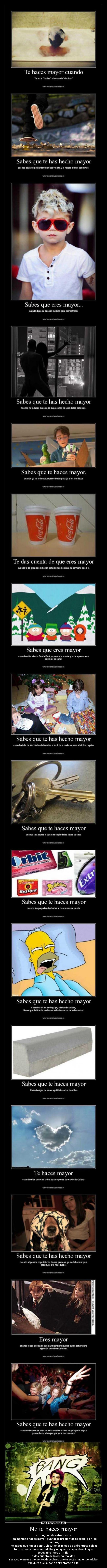 No te haces mayor - en ninguno de estos casos.
Realmente te haces mayor, cuando la propia vida te explota en las
narices,
no sabes que hacer con tu vida, tienes miedo de enfrentarte solo a
todo lo que supone ser adulto, y no quieres dejar atrás lo que
todavía te hace un niño.
Te das cuenta de la cruda realidad...
Y ahí, solo en ese momento, descubres que te estás haciendo adulto,
y lo duro que supone enfrentarse a ello.