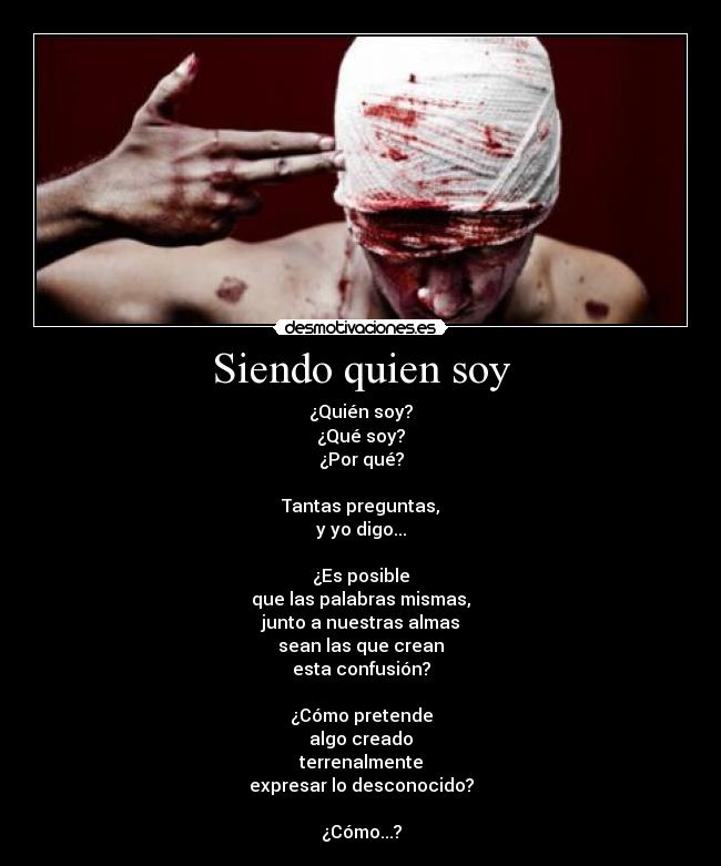 Siendo quien soy - ¿Quién soy?
¿Qué soy?
¿Por qué?

Tantas preguntas,
y yo digo...

¿Es posible
que las palabras mismas,
junto a nuestras almas
sean las que crean
esta confusión?

¿Cómo pretende
algo creado
terrenalmente
expresar lo desconocido?

¿Cómo...?