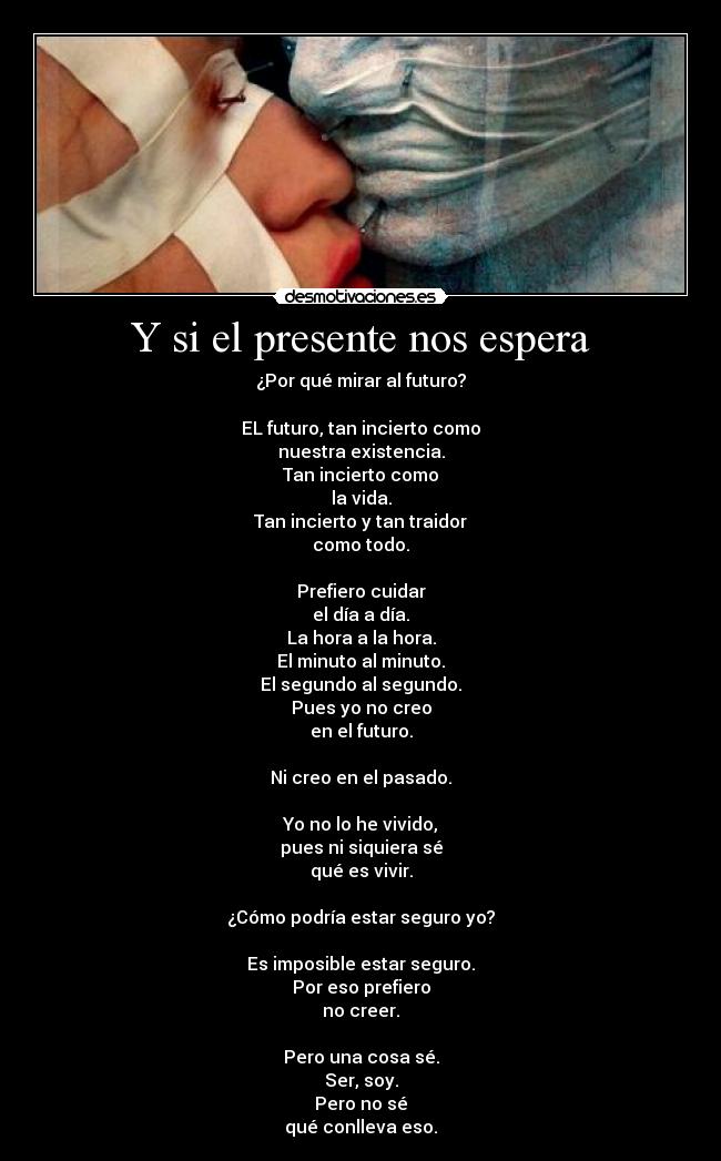 Y si el presente nos espera - ¿Por qué mirar al futuro?

EL futuro, tan incierto como
nuestra existencia.
Tan incierto como
la vida.
Tan incierto y tan traidor
como todo.

Prefiero cuidar
el día a día.
La hora a la hora.
El minuto al minuto.
El segundo al segundo.
Pues yo no creo
en el futuro.

Ni creo en el pasado.

Yo no lo he vivido,
pues ni siquiera sé
qué es vivir.

¿Cómo podría estar seguro yo?

Es imposible estar seguro.
Por eso prefiero
no creer.

Pero una cosa sé.
Ser, soy.
Pero no sé
qué conlleva eso.