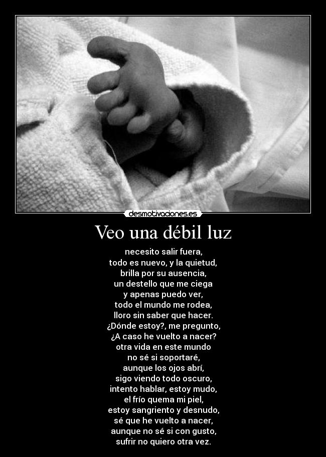 Veo una débil luz - necesito salir fuera,
todo es nuevo, y la quietud,
brilla por su ausencia,
un destello que me ciega
y apenas puedo ver,
todo el mundo me rodea,
lloro sin saber que hacer.
¿Dónde estoy?, me pregunto,
¿A caso he vuelto a nacer?
otra vida en este mundo
no sé si soportaré,
aunque los ojos abrí,
sigo viendo todo oscuro,
intento hablar, estoy mudo,
el frío quema mi piel,
estoy sangriento y desnudo,
sé que he vuelto a nacer,
aunque no sé si con gusto,
sufrir no quiero otra vez.