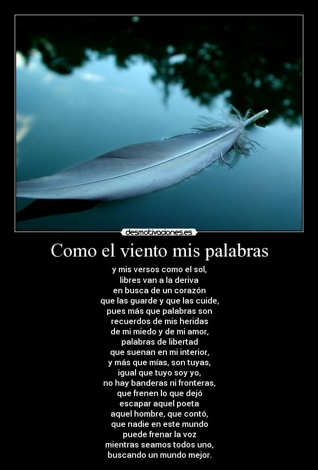 Como el viento mis palabras - y mis versos como el sol,
libres van a la deriva
en busca de un corazón
que las guarde y que las cuide,
pues más que palabras son
recuerdos de mis heridas
de mi miedo y de mi amor,
palabras de libertad
que suenan en mi interior,
y más que mías, son tuyas,
igual que tuyo soy yo,
no hay banderas ni fronteras,
que frenen lo que dejó
escapar aquel poeta
aquel hombre, que contó,
que nadie en este mundo
puede frenar la voz
mientras seamos todos uno,
buscando un mundo mejor.