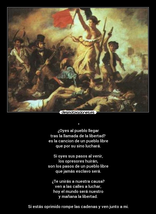 . - ¿Oyes al pueblo llegar
tras la llamada de la libertad?
es la cancion de un pueblo libre
que por su sino luchará.

Si oyes sus pasos al venir,
los opresores huirán,
son los pasos de un pueblo libre
que jamás esclavo será.

¿Te unirás a nuestra causa?
ven a las calles a luchar,
hoy el mundo será nuestro
y mañana la libertad.

Si estás oprimido rompe las cadenas y ven junto a mi.