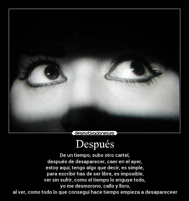 Después - De un tiempo, subo otro cartel,
después de desaparecer, caer en el ayer,
estoy aquí, tengo algo que decir, es simple,
 para escribir has de ser libre, es imposible,
ver sin sufrir, como el tiempo lo enguye todo,
 yo me desmorono, callo y lloro,
 al ver, como todo lo que conseguí hace tiempo empieza a desapareceer