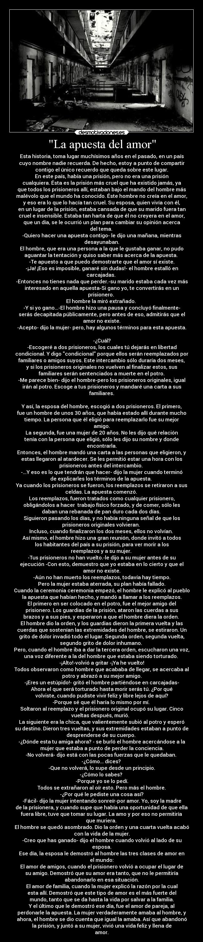 La apuesta del amor - Esta historia, toma lugar muchísimos años en el pasado, en un país
cuyo nombre nadie recuerda. De hecho, estoy a punto de compartir
contigo el único recuerdo que queda sobre este lugar.
En este país, había una prisión, pero no era una prisión
cualquiera. Ésta es la prisión más cruel que ha existido jamás, ya
que todos los prisioneros allí, estaban bajo el mando del hombre más
malévolo que el mundo ha conocido. Éste hombre no creía en el amor,
y eso era lo que lo hacía tan cruel. Su esposa, quien vivía con él,
en un lugar de la prisión, estaba cansada de que su marido fuera tan
cruel e insensible. Estaba tan harta de que él no creyera en el amor,
que un día, se le ocurrió un plan para cambiar su opinión acerca
del tema. 
-Quiero hacer una apuesta contigo- le dijo una mañana, mientras
desayunaban.
El hombre, que era una persona a la que le gustaba ganar, no pudo
aguantar la tentación y quiso saber más acerca de la apuesta. 
-Te apuesto a que puedo demostrarte que el amor sí existe.
-¡Ja! ¡Eso es imposible, ganaré sin dudas!- el hombre estalló en
carcajadas. 
-Entonces no tienes nada que perder.-su marido estaba cada vez más
interesado en aquella apuesta-Si gano yo, te convertirás en un
prisionero. 
El hombre la miró extrañado. 
-Y si yo gano...-El hombre hizo una pausa y concluyó finalmente-
serás decapitada públicamente, pero antes de eso, admitirás que el
amor no existe.
-Acepto- dijo la mujer- pero, hay algunos términos para esta apuesta.

-¿Cuál?
-Escogeré a dos prisioneros, los cuales tú dejarás en libertad
condicional. Y digo condicional porque ellos serán reemplazados por
familiares o amigos suyos. Este intercambio sólo duraría dos meses,
y si los prisioneros originales no vuelven al finalizar estos, sus
familiares serán sentenciados a muerte en el potro.
-Me parece bien- dijo el hombre-pero los prisioneros originales, igual
irán al potro. Escoge a tus prisioneros y mandaré una carta a sus
familiares.

Y así, la esposa del hombre, escogió a dos prisioneros. El primero,
fue un hombre de unos 30 años, que había estado allí durante mucho
tiempo. La persona que él eligió para reemplazarlo fue su mejor
amigo.
La segunda, fue una mujer de 20 años. No les dijo qué relación
tenía con la persona que eligió, sólo les dijo su nombre y donde
encontrarla.
Entonces, el hombre mandó una carta a las personas que eligieron, y
estas llegaron al atardecer. Se les permitió estar una hora con los
prisioneros antes del intercambio. 
-...Y eso es lo que tendrán que hacer- dijo la mujer cuando terminó
de explicarles los términos de la apuesta. 
Ya cuando los prisioneros se fueron, los reemplazos se retiraron a sus
celdas. La apuesta comenzó. 
Los reemplazos, fueron tratados como cualquier prisionero,
obligándolos a hacer  trabajo físico forzado, y de comer, sólo les
daban una rebanada de pan duro cada dos días. 
Siguieron pasando los días, y no había ninguna señal de que los
prisioneros originales volvieran. 
Incluso, cuando finalizaron los dos meses, ellos no volvían. 
Así mismo, el hombre hizo una gran reunión, donde invitó a todos
los habitantes del país a su prisión, para ver morir a los
reemplazos y a su mujer. 
-Tus prisioneros no han vuelto.-le dijo a su mujer antes de su
ejecución -Con esto, demuestro que yo estaba en lo cierto y que el
amor no existe.
-Aún no han muerto los reemplazos, todavía hay tiempo.
Pero la mujer estaba aterrada, su plan había fallado.
Cuando la ceremonia ceremonia empezó, el hombre le explicó al pueblo
la apuesta que habían hecho, y mandó a llamar a los reemplazos.
El primero en ser colocado en el potro, fue el mejor amigo del
prisionero. Los guardias de la prisión, ataron las cuerdas a sus
brazos y a sus pies, y esperaron a que el hombre diera la orden. 
El hombre dio la orden, y los guardias dieron la primera vuelta y las
cuerdas que sostenían las extremidades del hombre, se estiraron. Un
grito de dolor invadió todo el lugar. Segunda orden, segunda vuelta,
segundo grito de dolor inhumano. 
Pero, cuando el hombre iba a dar la tercera orden, escucharon una voz,
una voz diferente a la del hombre que estaba siendo torturado. 
-¡Alto!-volvió a gritar -¡Ya he vuelto!
Todos observaron como hombre que acababa de llegar, se acercaba al
potro y abrazó a su mejor amigo.
-¡Eres un estúpido!- gritó el hombre partiéndose en carcajadas-
Ahora el que será torturado hasta morir serás tú. ¿Por qué
volviste, cuando pudiste vivir feliz y libre lejos de aquí?
-Porque sé que él haría lo mismo por mí. 
Soltaron al reemplazo y el prisionero original ocupó su lugar. Cinco
vueltas después, murió.  
La siguiente era la chica, que valientemente subió al potro y esperó
su destino. Dieron tres vueltas, y sus extremidades estaban a punto de
desprenderse de su cuerpo. 
-¿Dónde esta tu amiga ahora? - se burló el hombre acercándose a la
mujer que estaba a punto de perder la conciencia.
-No volverá- dijo está con las pocas fuerzas que le quedaban. 
-¿Cómo... dices? 
-Que no volverá, lo supe desde un principio.
-¿Cómo lo sabes? 
-Porque yo se lo pedí.
Todos se extrañaron al oír esto. Pero más el hombre.
-¿Por qué le pediste una cosa así?
-Fácil- dijo la mujer intentando sonreír-por amor. Yo, soy la madre
de la prisionera, y cuando supe que había una oportunidad de que ella
fuera libre, tuve que tomar su lugar. La amo y por eso no permitiría
que muriera. 
El hombre se quedó asombrado. Dio la orden y una cuarta vuelta acabó
con la vida de la mujer.
-Creo que has ganado- dijo el hombre cuando volvió al lado de su
esposa.
Ese día, la esposa le demostró al hombre las tres clases de amor en
el mundo:
El amor de amigos, cuando el prisionero volvió a ocupar el lugar de
su amigo. Demostró que su amor era tanto, que no le permitiría
abandonarlo en esa situación.
El amor de familia, cuando la mujer explicó la razón por la cual
esta allí. Demostró que este tipo de amor es el más fuerte del
mundo, tanto que se da hasta la vida por salvar a la familia.
Y el último que le demostró ese día, fue el amor de pareja, al
perdonarle la apuesta. La mujer verdaderamente amaba al hombre, y
ahora, el hombre se dio cuenta que igual la amaba. Así que abandonó
la prisión, y juntó a su mujer, vivió una vida feliz y llena de
amor.