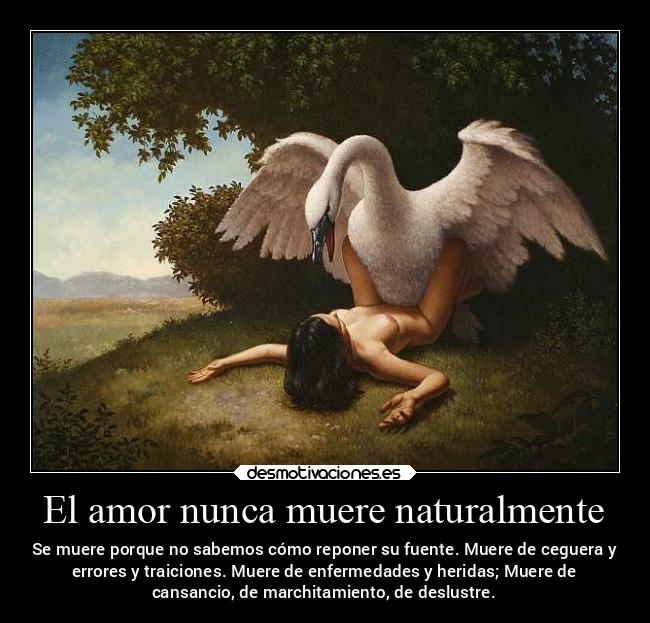 El amor nunca muere naturalmente - Se muere porque no sabemos cómo reponer su fuente. Muere de ceguera y
errores y traiciones. Muere de enfermedades y heridas; Muere de
cansancio, de marchitamiento, de deslustre.