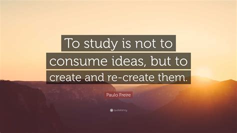 Paulo Freire Quote: “To study is not to consume ideas, but to create ...