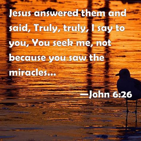 John 6:26 Jesus answered them and said, Truly, truly, I say to you, You ...