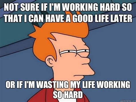 not sure if i'm working hard so that i can have a good life later or if ...