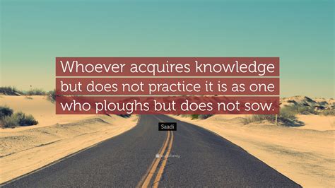 Saadi Quote: “Whoever acquires knowledge but does not practice it is as ...