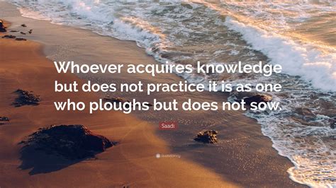 Saadi Quote: “Whoever acquires knowledge but does not practice it is as ...