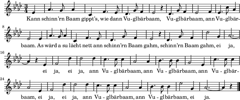 
\relative es' {\key as \major \time 3/4
\partial 4 es | as4. g8 as4 | c, f4. es8 | des4. g8 f4 | es2 r4 | des4. g8 f4 | es2 f4 | es4. c'8 as4 | es2 es4 |
as4. g8 as4 | c, f4. es8 | des4. g8 f4 | es2 r4 | des4. g8 f4 | des'2 g,4 | as2. ~ | as4 r es |
f2 des'4 | des2 des4 | c4. c8 c4 | as2 as4 | bes4. bes8 bes4 | g2 es4 | c'4. c8 c4 | as2 es4
f2 des'4 | des2 des4 | c4. c8 c4 | as2 as4 | bes4. bes8 bes4 | es2 g,4 | as2. ~ | as4 r \bar "|."
}
\addlyrics {
Kann schinn -- ’rn Baam gippt’s, wie dann Vu -- gl -- bär -- baam,
Vu -- gl -- bär -- baam, ann Vu -- gl -- bär -- baam.
As wärd a su lächt nett ann schinn -- ’rn Baam gahm,
schinn -- ’rn Baam gahm, ei ja,
ei ja, ei ja, ann Vu -- gl -- bär -- baam,
ann Vu -- gl -- bär -- baam,
ann Vu -- gl -- bär -- baam,
ei ja, ei ja, ann Vu -- gl -- bär -- baam,
ann Vu -- gl -- bär -- baam, ei ja.
}
