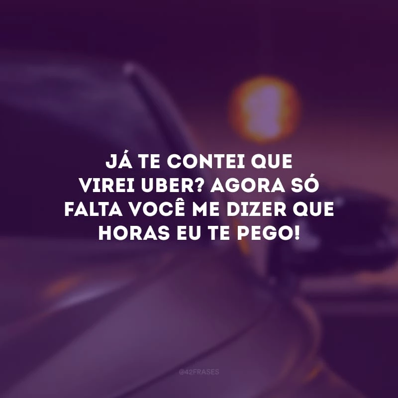 Já te contei que virei Uber? Agora só falta você me dizer que horas eu te pego!