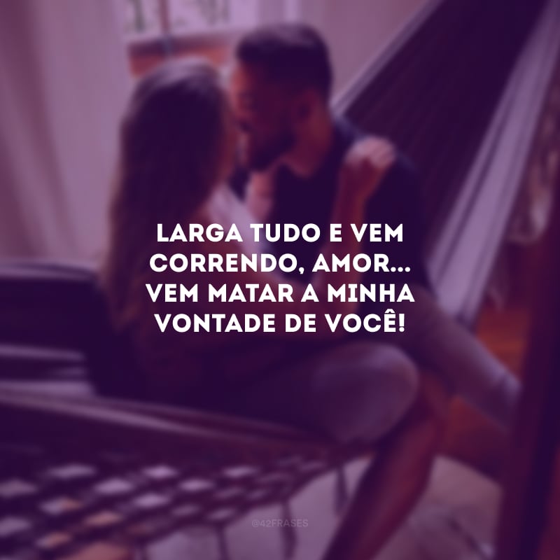 Larga tudo e vem correndo, amor... Vem matar a minha vontade de você!